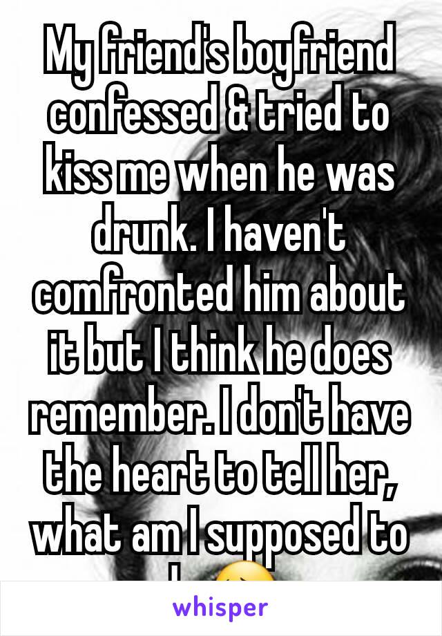 My friend's boyfriend confessed & tried to kiss me when he was drunk. I haven't comfronted him about it but I think he does remember. I don't have the heart to tell her, what am I supposed to do 😔