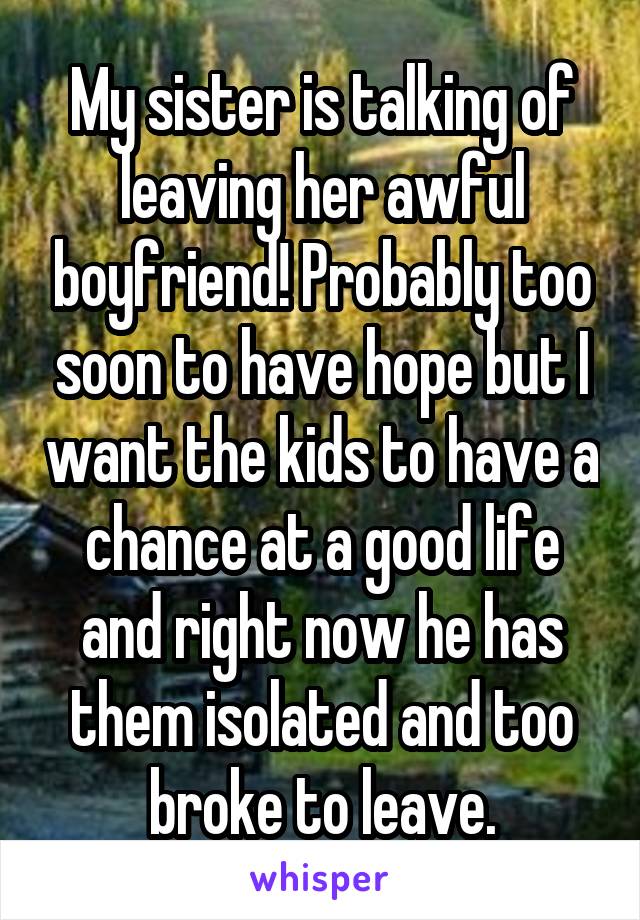 My sister is talking of leaving her awful boyfriend! Probably too soon to have hope but I want the kids to have a chance at a good life and right now he has them isolated and too broke to leave.