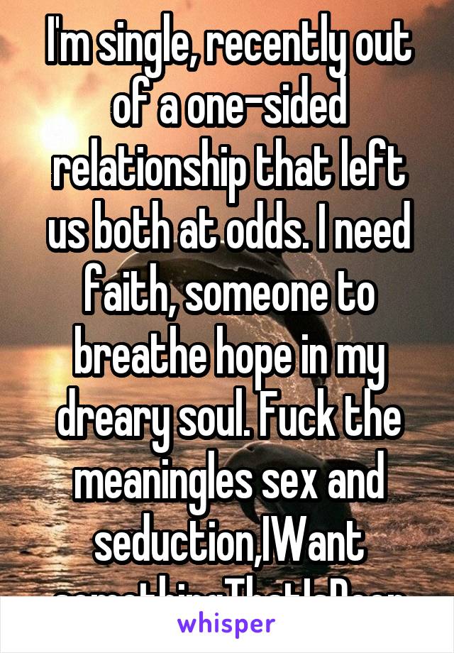 I'm single, recently out of a one-sided relationship that left us both at odds. I need faith, someone to breathe hope in my dreary soul. Fuck the meaningles sex and seduction,IWant somethingThatIsDeep