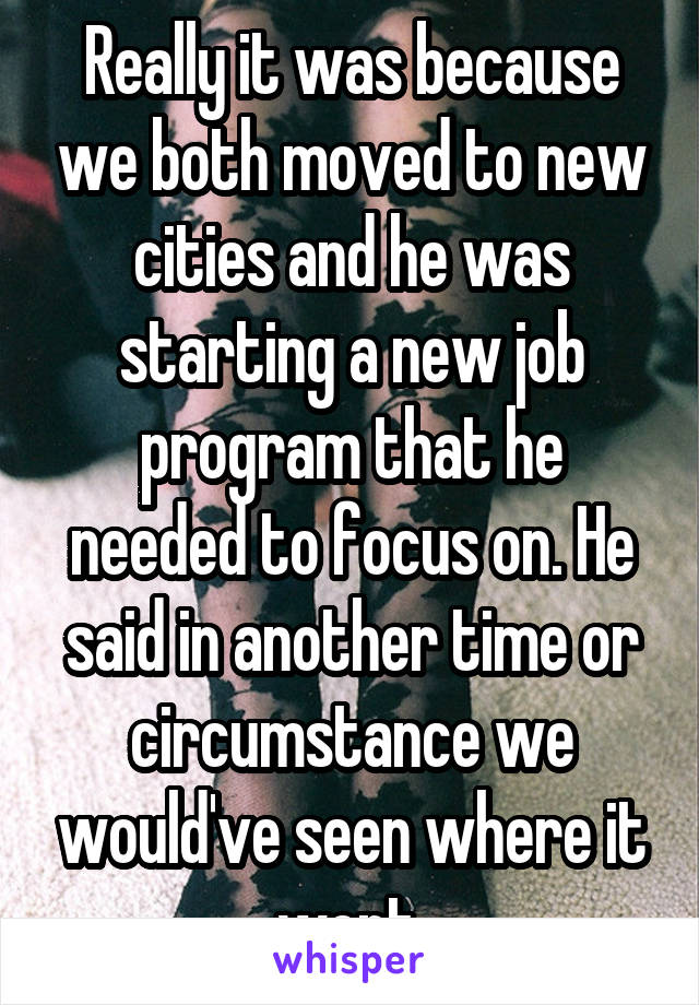 Really it was because we both moved to new cities and he was starting a new job program that he needed to focus on. He said in another time or circumstance we would've seen where it went.