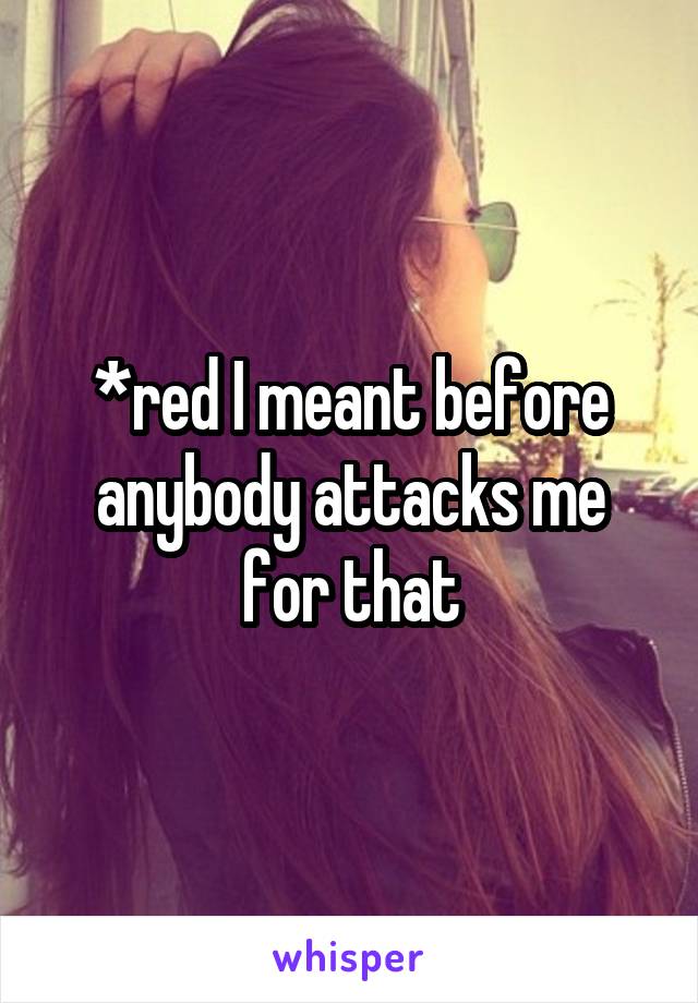 *red I meant before anybody attacks me for that