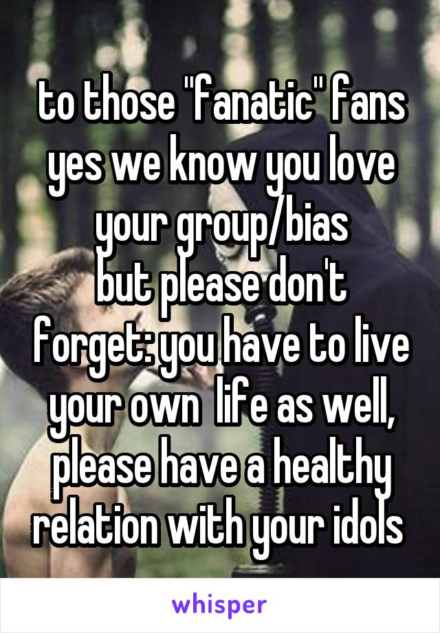 to those "fanatic" fans
yes we know you love your group/bias
but please don't forget: you have to live your own  life as well,
please have a healthy relation with your idols 