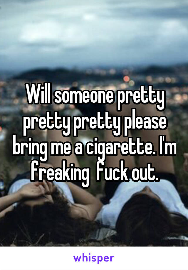 Will someone pretty pretty pretty please bring me a cigarette. I'm freaking  fuck out.