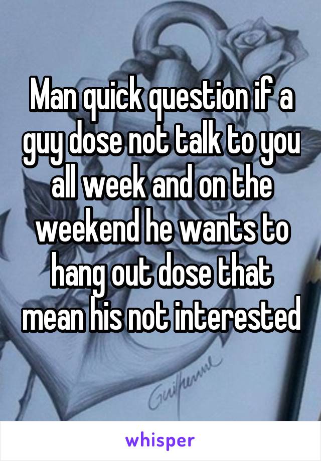 Man quick question if a guy dose not talk to you all week and on the weekend he wants to hang out dose that mean his not interested 