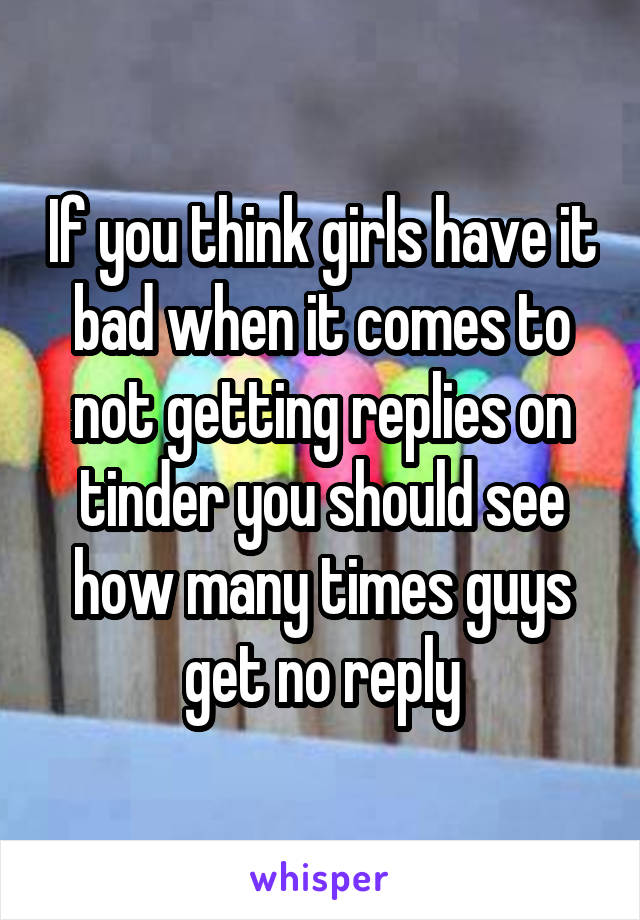 If you think girls have it bad when it comes to not getting replies on tinder you should see how many times guys get no reply