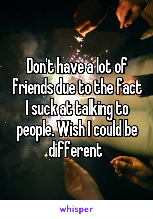 Don't have a lot of friends due to the fact I suck at talking to people. Wish I could be different 