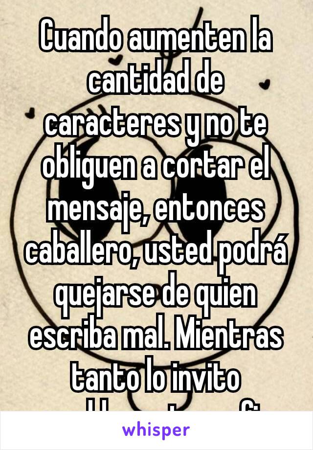 Cuando aumenten la cantidad de caracteres y no te obliguen a cortar el mensaje, entonces caballero, usted podrá quejarse de quien escriba mal. Mientras tanto lo invito amablemente a... fin