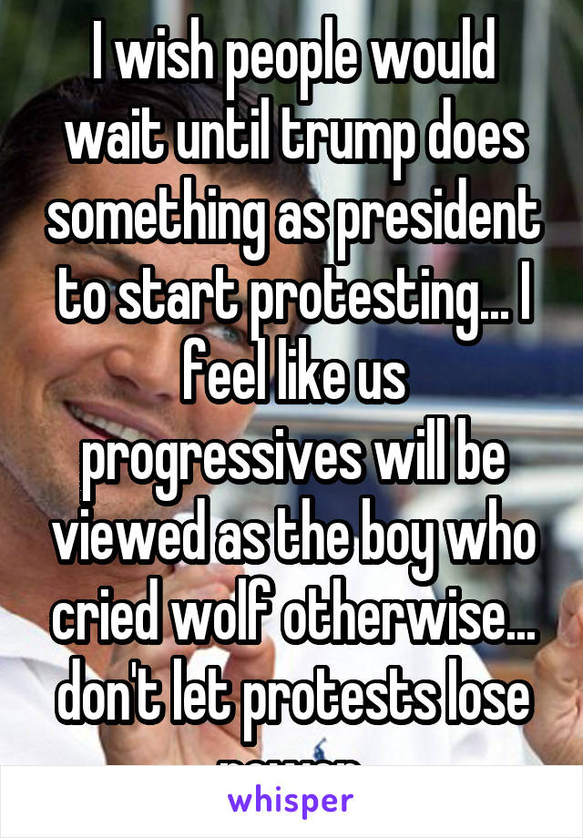 I wish people would wait until trump does something as president to start protesting... I feel like us progressives will be viewed as the boy who cried wolf otherwise... don't let protests lose power.