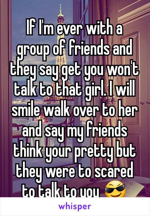 If I'm ever with a group of friends and they say get you won't talk to that girl. I will smile walk over to her and say my friends think your pretty but they were to scared to talk to you 😎