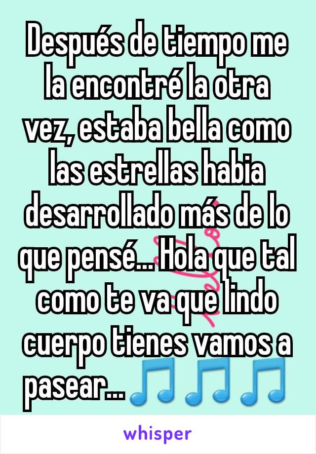 Después de tiempo me la encontré la otra vez, estaba bella como las estrellas habia desarrollado más de lo que pensé... Hola que tal como te va que lindo cuerpo tienes vamos a pasear...🎵🎵🎵