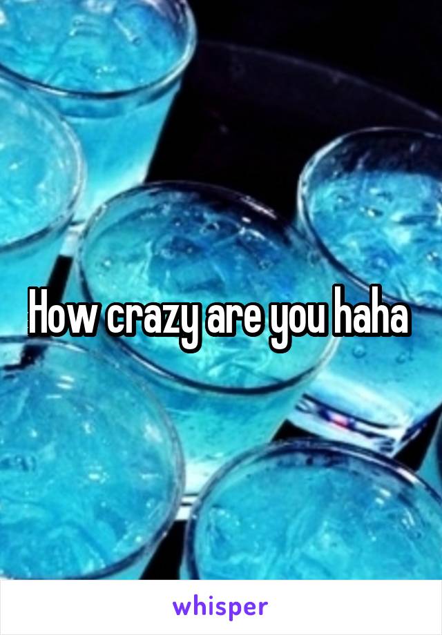 How crazy are you haha 