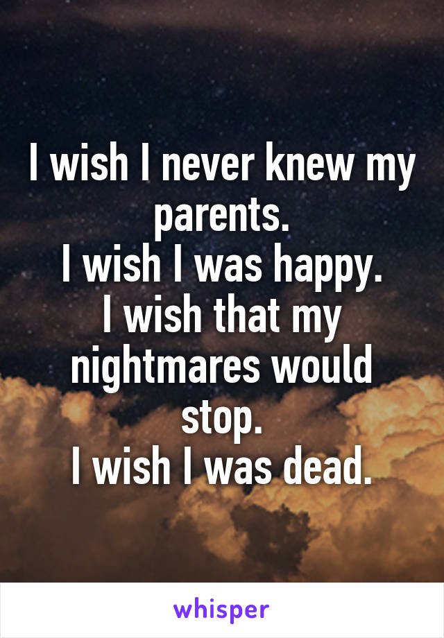 I wish I never knew my parents.
I wish I was happy.
I wish that my nightmares would stop.
I wish I was dead.