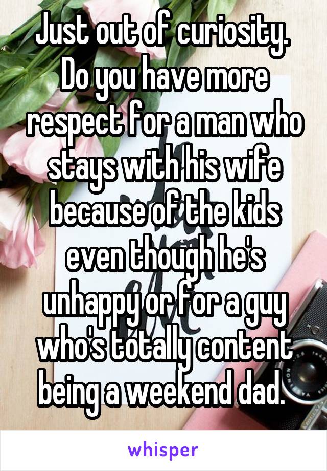 Just out of curiosity. 
Do you have more respect for a man who stays with his wife because of the kids even though he's unhappy or for a guy who's totally content being a weekend dad. 
