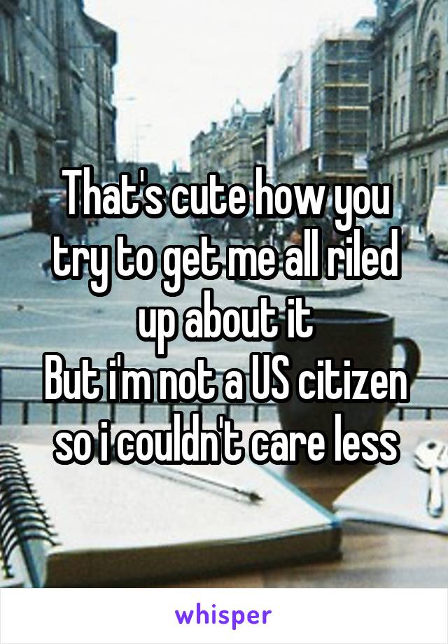 That's cute how you try to get me all riled up about it
But i'm not a US citizen so i couldn't care less