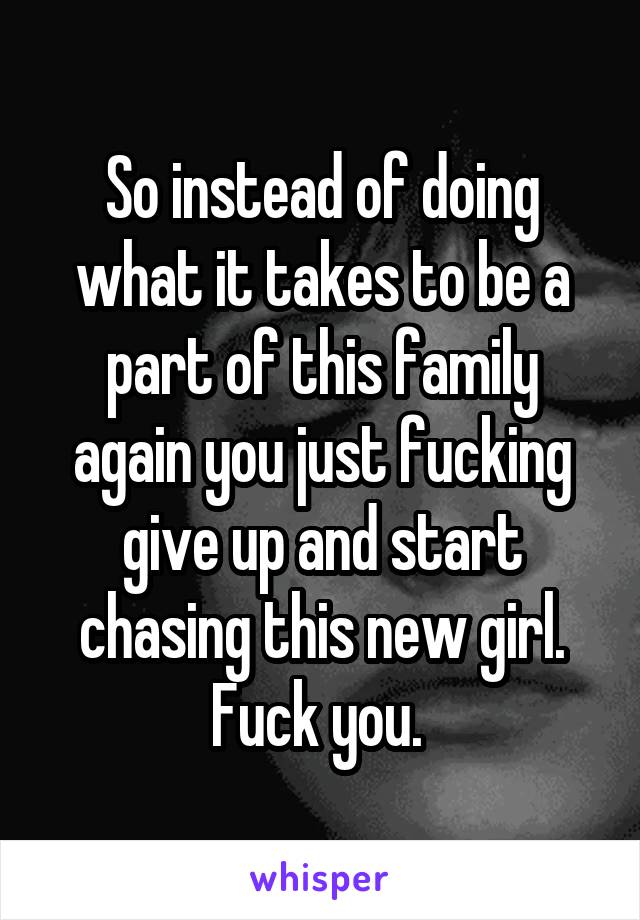 So instead of doing what it takes to be a part of this family again you just fucking give up and start chasing this new girl. Fuck you. 