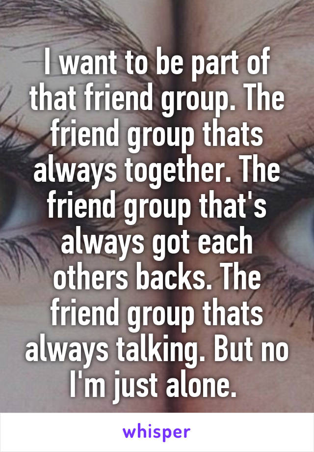 I want to be part of that friend group. The friend group thats always together. The friend group that's always got each others backs. The friend group thats always talking. But no I'm just alone. 