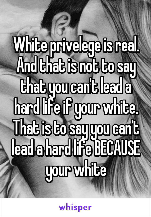 White privelege is real. And that is not to say that you can't lead a hard life if your white. That is to say you can't lead a hard life BECAUSE your white