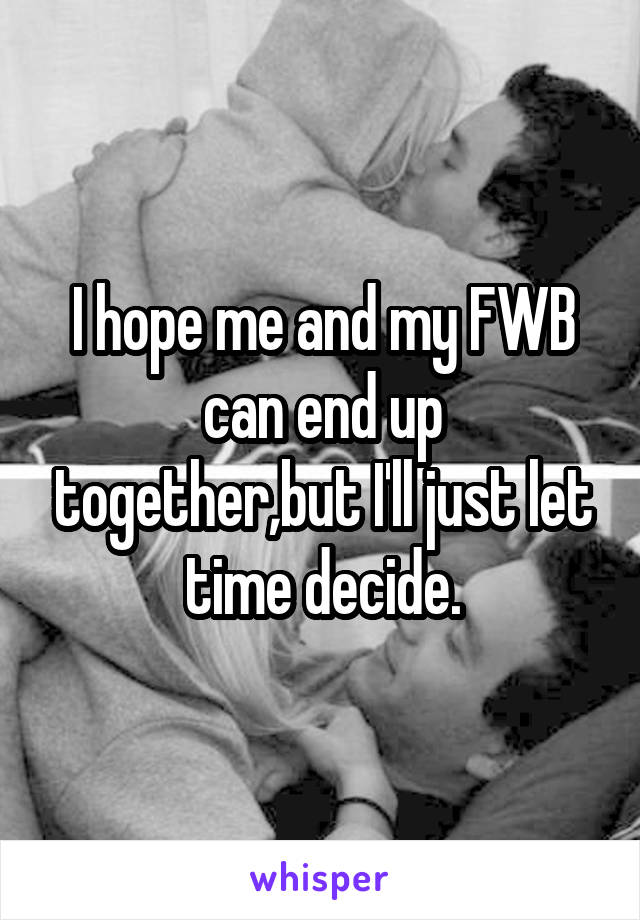 I hope me and my FWB can end up together,but I'll just let time decide.