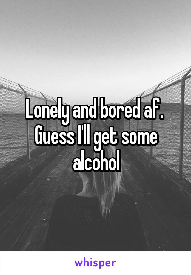 Lonely and bored af.  Guess I'll get some alcohol