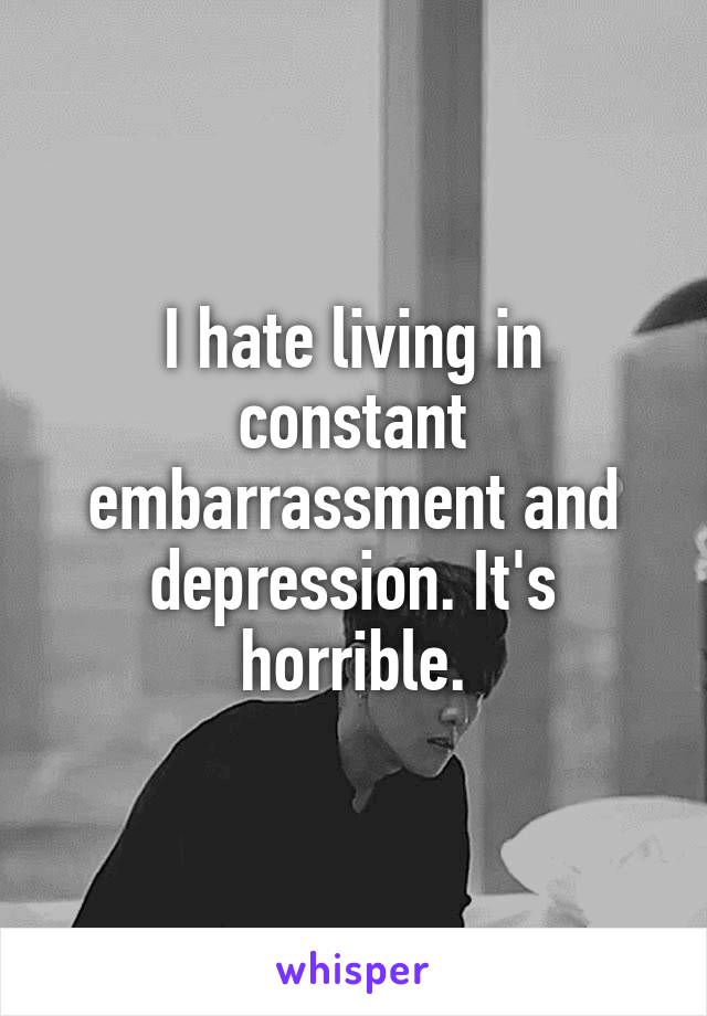 I hate living in constant embarrassment and depression. It's horrible.