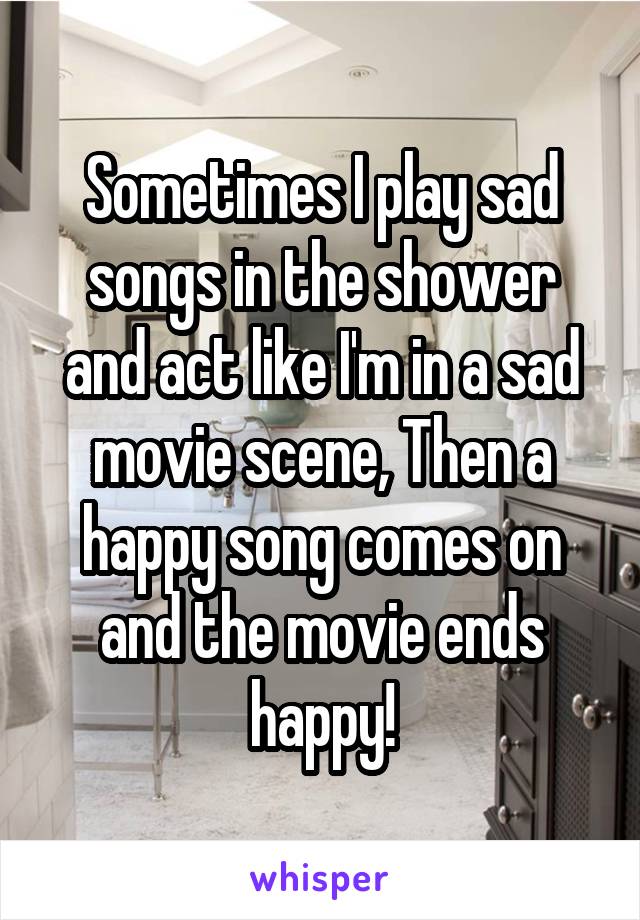 Sometimes I play sad songs in the shower and act like I'm in a sad movie scene, Then a happy song comes on and the movie ends happy!