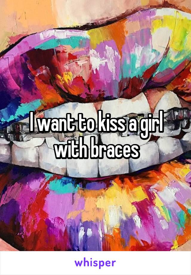 I want to kiss a girl with braces