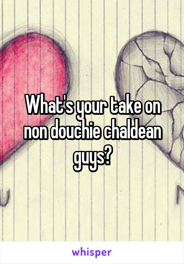 What's your take on non douchie chaldean guys?