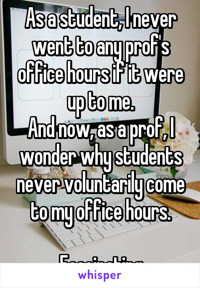 As a student, I never went to any prof's office hours if it were up to me.
And now, as a prof, I wonder why students never voluntarily come to my office hours.

 Fascinating.