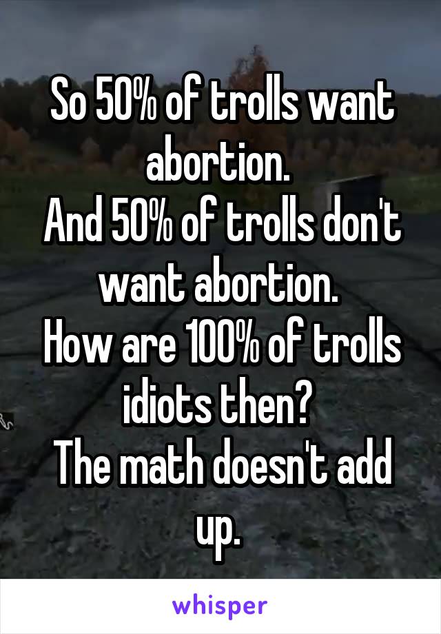 So 50% of trolls want abortion. 
And 50% of trolls don't want abortion. 
How are 100% of trolls idiots then? 
The math doesn't add up. 