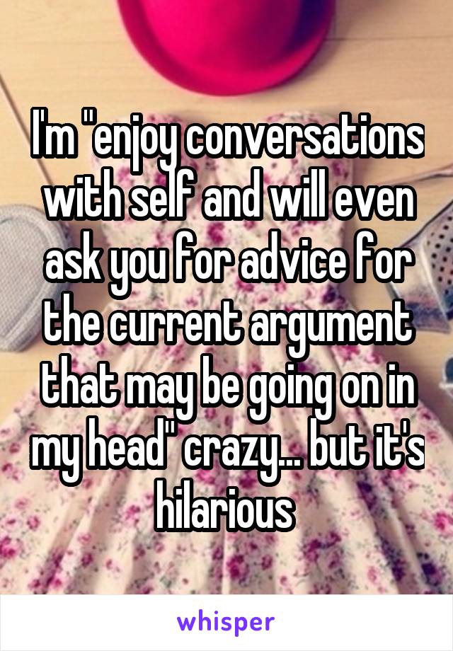 I'm "enjoy conversations with self and will even ask you for advice for the current argument that may be going on in my head" crazy... but it's hilarious 