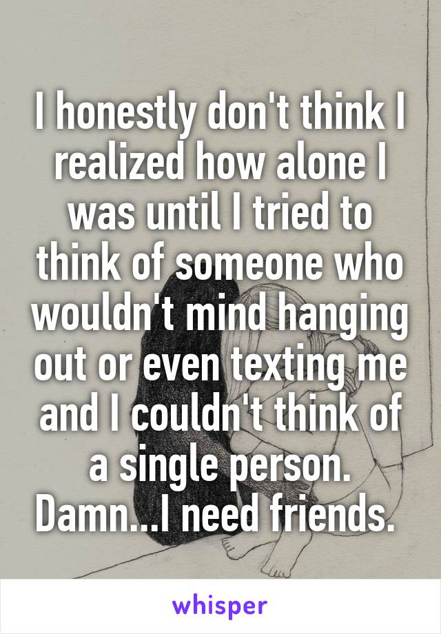 I honestly don't think I realized how alone I was until I tried to think of someone who wouldn't mind hanging out or even texting me and I couldn't think of a single person. Damn...I need friends. 