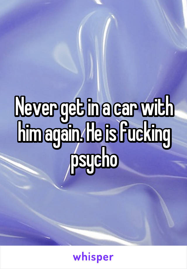 Never get in a car with him again. He is fucking psycho