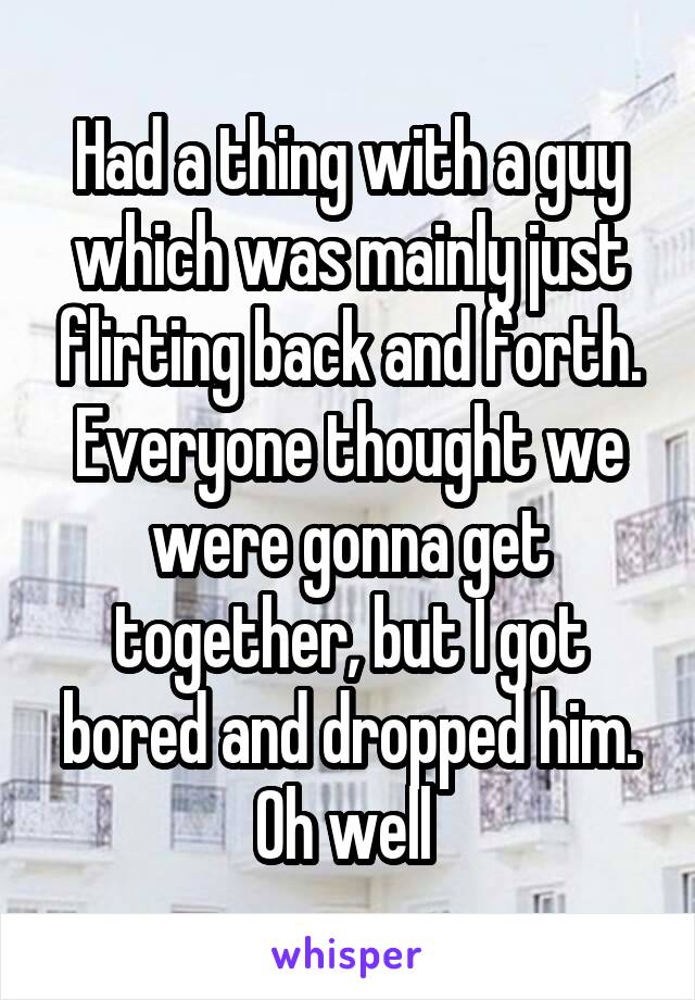 Had a thing with a guy which was mainly just flirting back and forth. Everyone thought we were gonna get together, but I got bored and dropped him. Oh well 