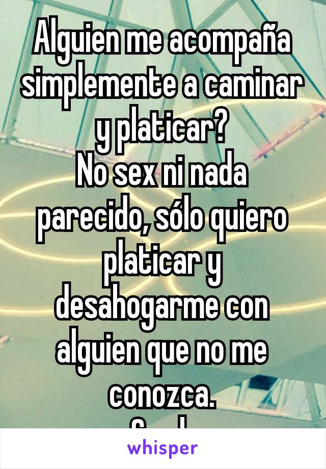 Alguien me acompaña simplemente a caminar y platicar?
No sex ni nada parecido, sólo quiero platicar y desahogarme con alguien que no me conozca.
Soy h