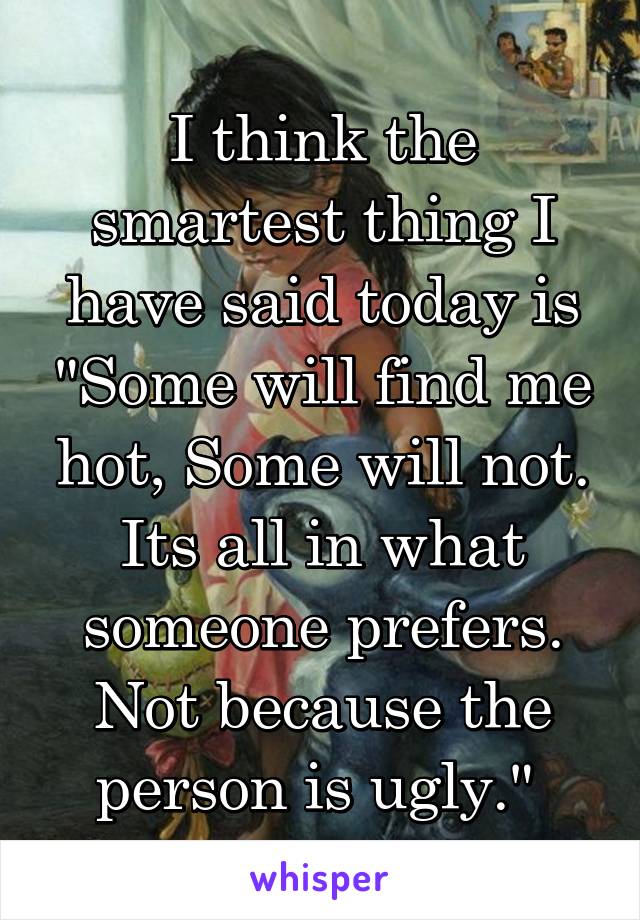 I think the smartest thing I have said today is "Some will find me hot, Some will not. Its all in what someone prefers. Not because the person is ugly." 