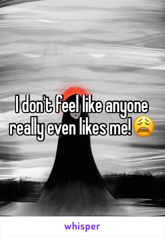 I don't feel like anyone really even likes me!😩