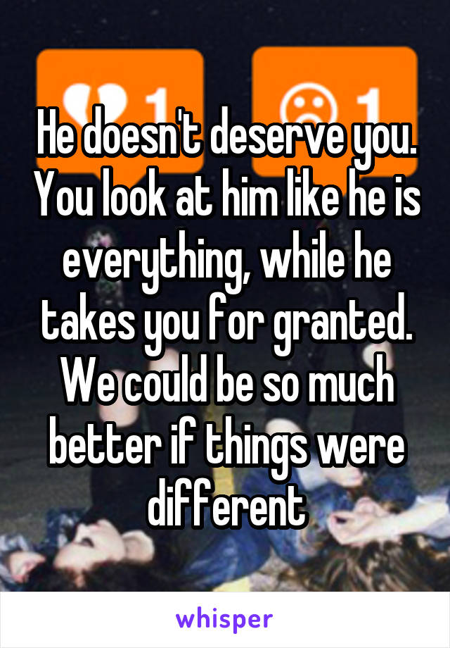 He doesn't deserve you. You look at him like he is everything, while he takes you for granted. We could be so much better if things were different