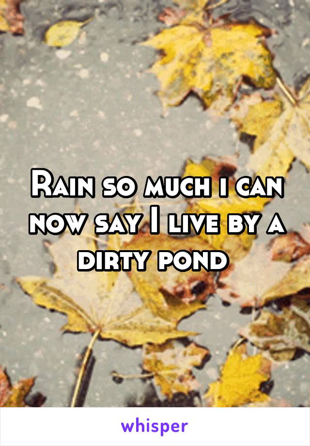 Rain so much i can now say I live by a dirty pond 