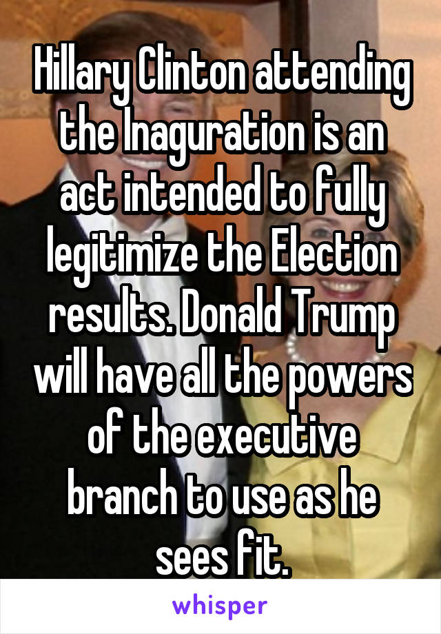 Hillary Clinton attending the Inaguration is an act intended to fully legitimize the Election results. Donald Trump will have all the powers of the executive branch to use as he sees fit.