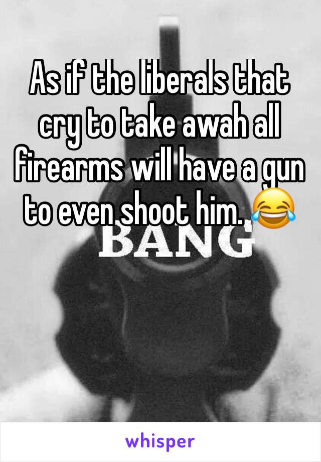 As if the liberals that cry to take awah all firearms will have a gun to even shoot him. 😂