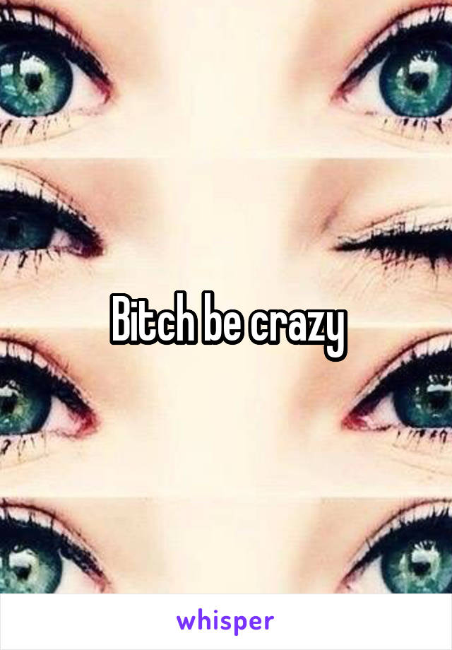 Bitch be crazy