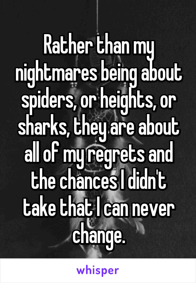 Rather than my nightmares being about spiders, or heights, or sharks, they are about all of my regrets and the chances I didn't take that I can never change.