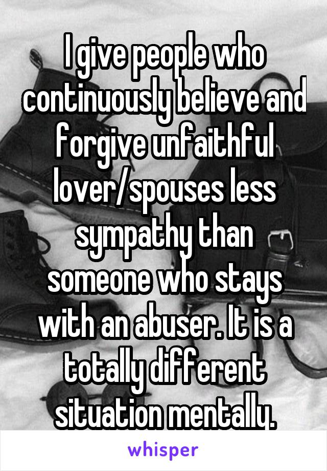 I give people who continuously believe and forgive unfaithful lover/spouses less sympathy than someone who stays with an abuser. It is a totally different situation mentally.