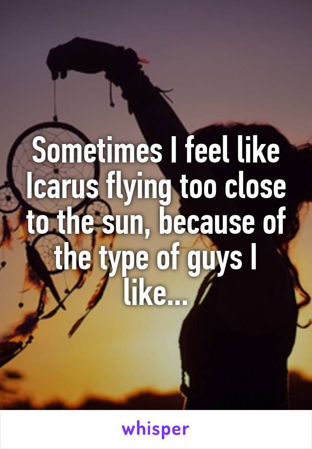 Sometimes I feel like Icarus flying too close to the sun, because of the type of guys I like...