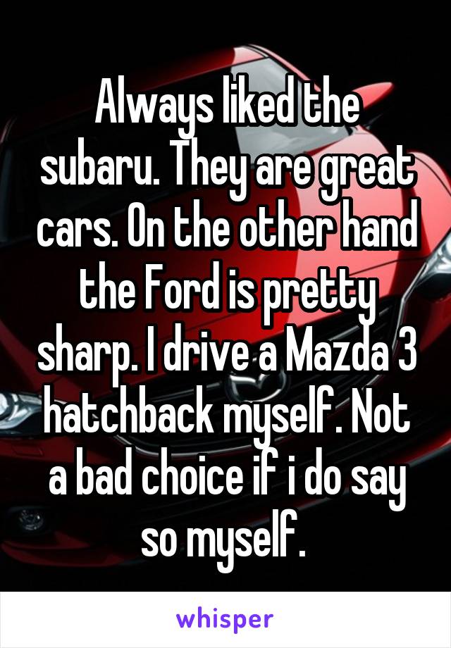 Always liked the subaru. They are great cars. On the other hand the Ford is pretty sharp. I drive a Mazda 3 hatchback myself. Not a bad choice if i do say so myself. 