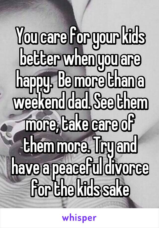 You care for your kids better when you are happy.  Be more than a weekend dad. See them more, take care of them more. Try and have a peaceful divorce for the kids sake