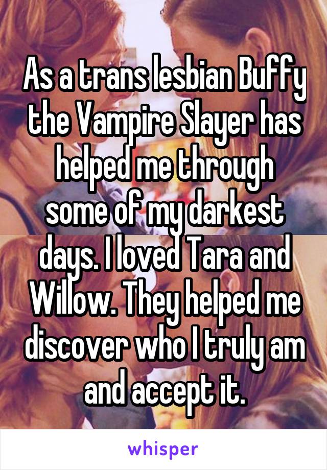 As a trans lesbian Buffy the Vampire Slayer has helped me through some of my darkest days. I loved Tara and Willow. They helped me discover who I truly am and accept it.