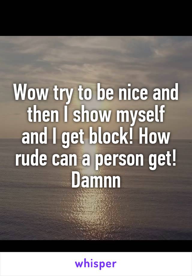 Wow try to be nice and then I show myself and I get block! How rude can a person get! Damnn