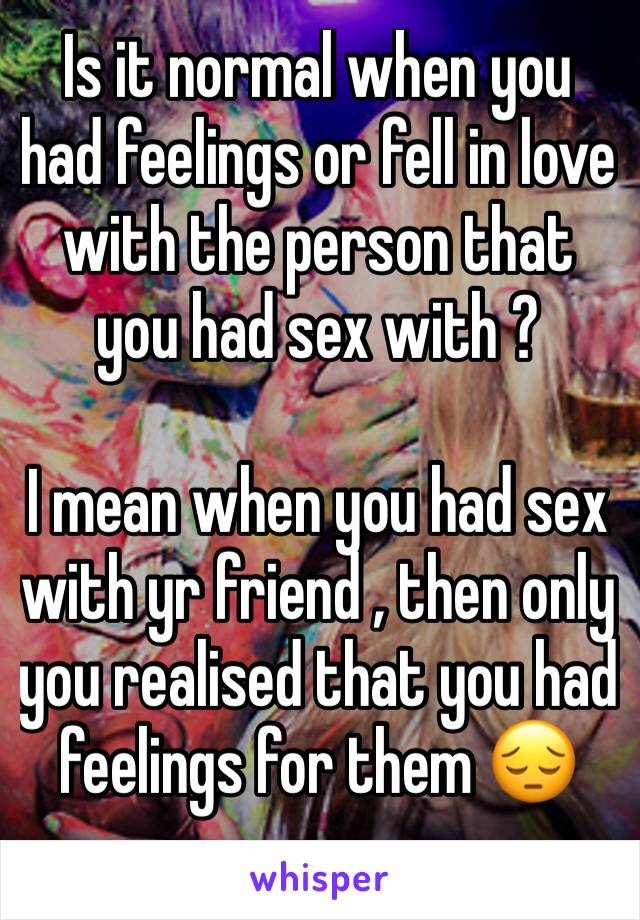 Is it normal when you had feelings or fell in love with the person that you had sex with ? 

I mean when you had sex with yr friend , then only you realised that you had feelings for them 😔