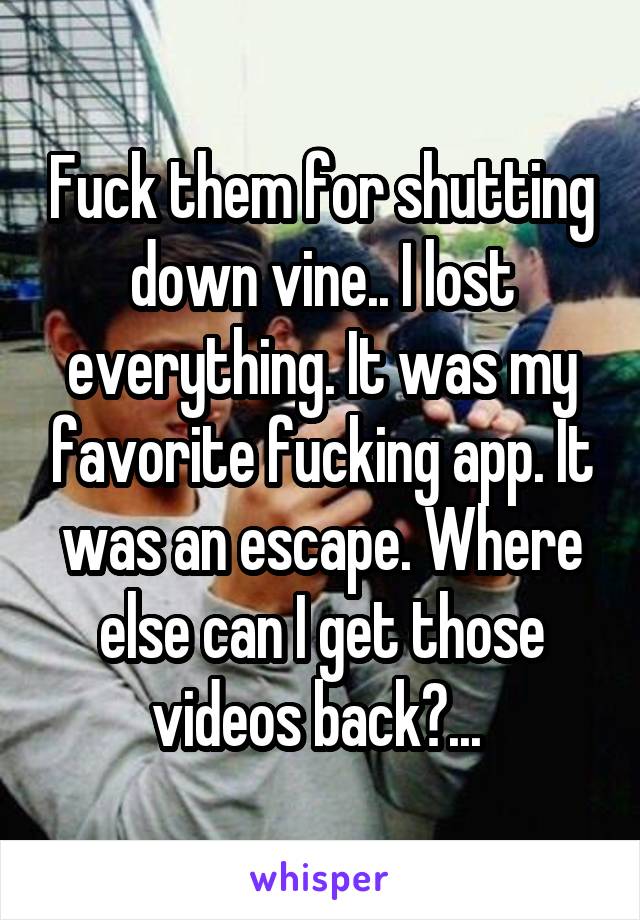 Fuck them for shutting down vine.. I lost everything. It was my favorite fucking app. It was an escape. Where else can I get those videos back?... 